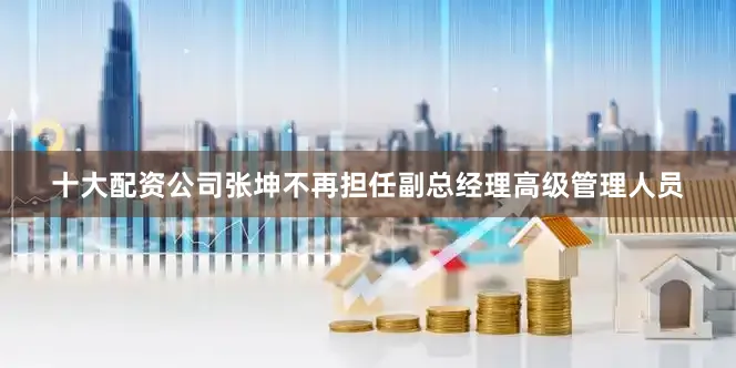 十大配资公司张坤不再担任副总经理高级管理人员