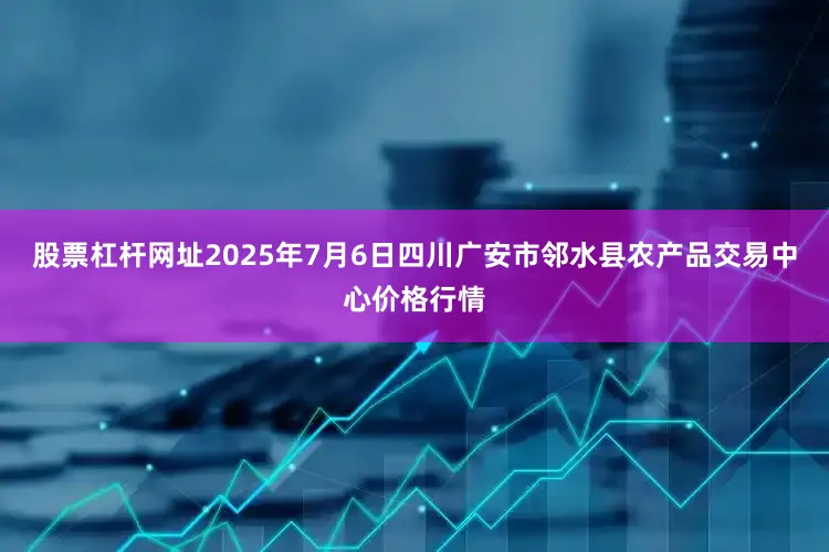 股票杠杆网址2025年7月6日四川广安市邻水县农产品交易中心价格行情