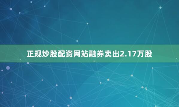 正规炒股配资网站融券卖出2.17万股