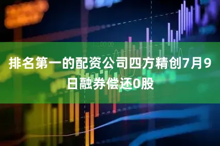 排名第一的配资公司四方精创7月9日融券偿还0股