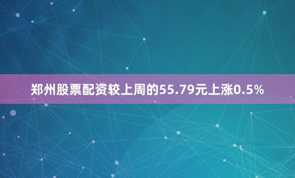 郑州股票配资较上周的55.79元上涨0.5%
