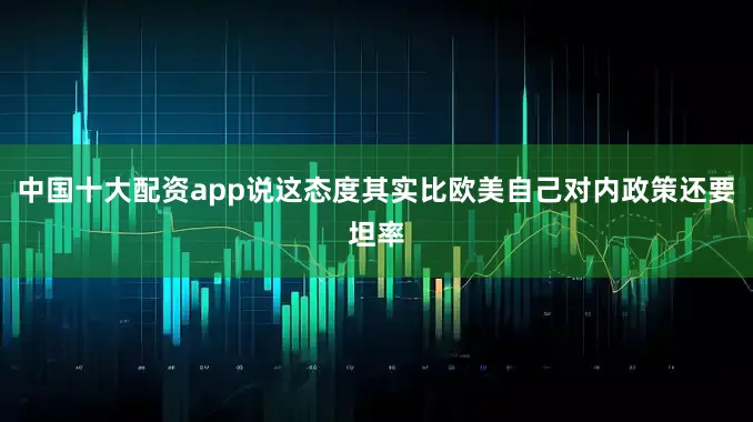 中国十大配资app说这态度其实比欧美自己对内政策还要坦率