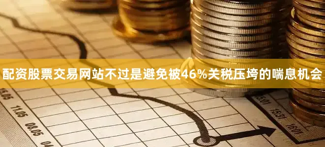 配资股票交易网站不过是避免被46%关税压垮的喘息机会