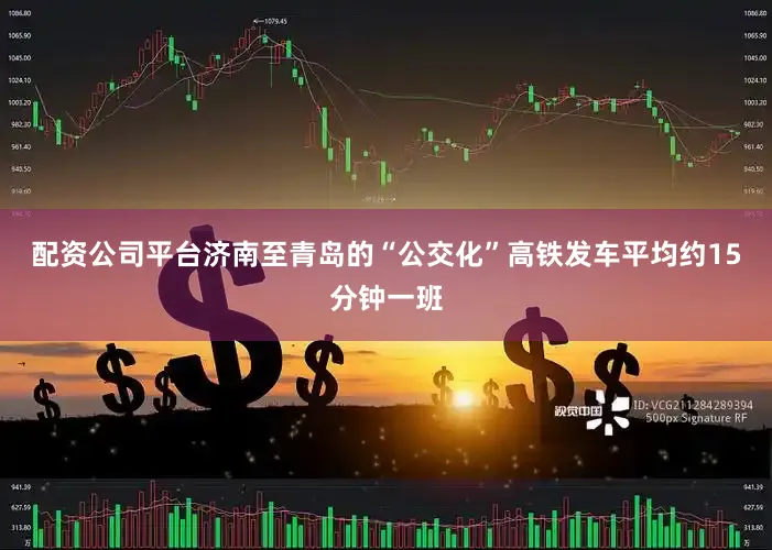 配资公司平台济南至青岛的“公交化”高铁发车平均约15分钟一班