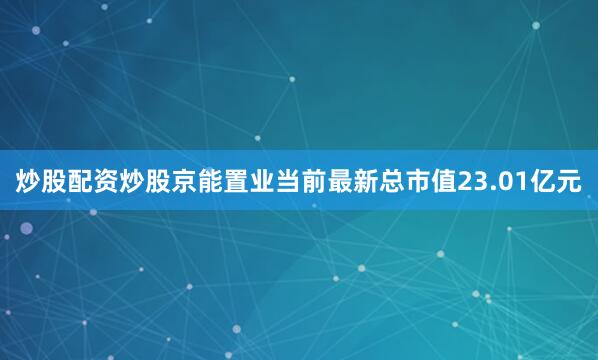 炒股配资炒股京能置业当前最新总市值23.01亿元
