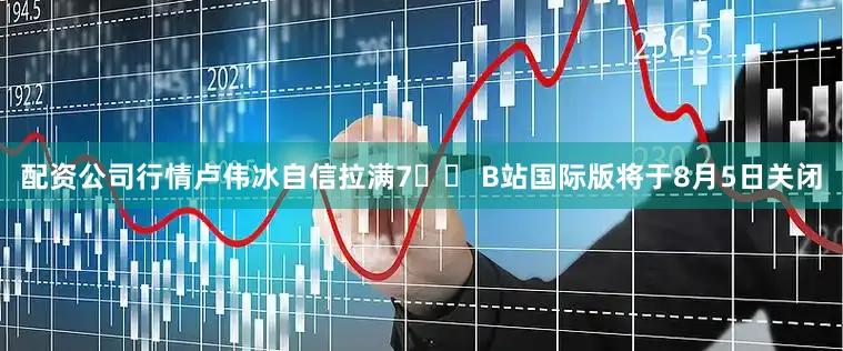 配资公司行情卢伟冰自信拉满7️⃣ B站国际版将于8月5日关闭