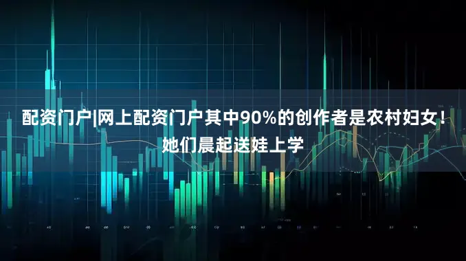 配资门户|网上配资门户其中90%的创作者是农村妇女！她们晨起送娃上学