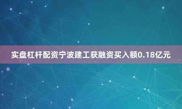 实盘杠杆配资宁波建工获融资买入额0.18亿元