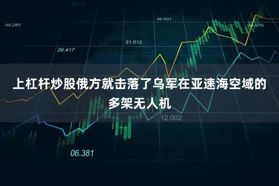 上杠杆炒股俄方就击落了乌军在亚速海空域的多架无人机