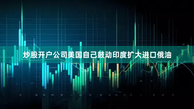 炒股开户公司美国自己鼓动印度扩大进口俄油