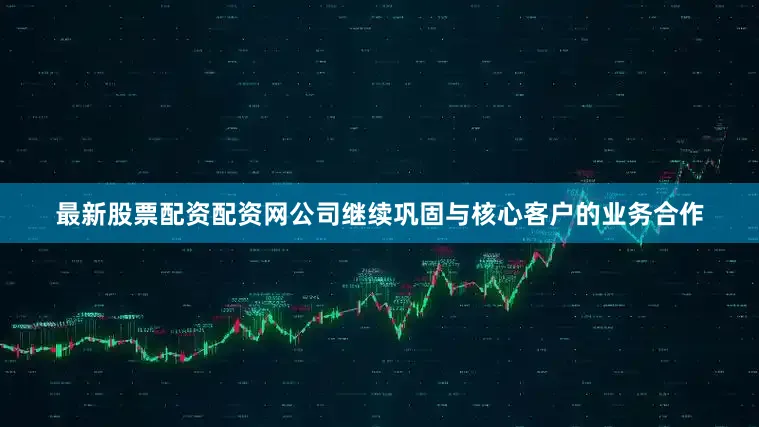 最新股票配资配资网公司继续巩固与核心客户的业务合作