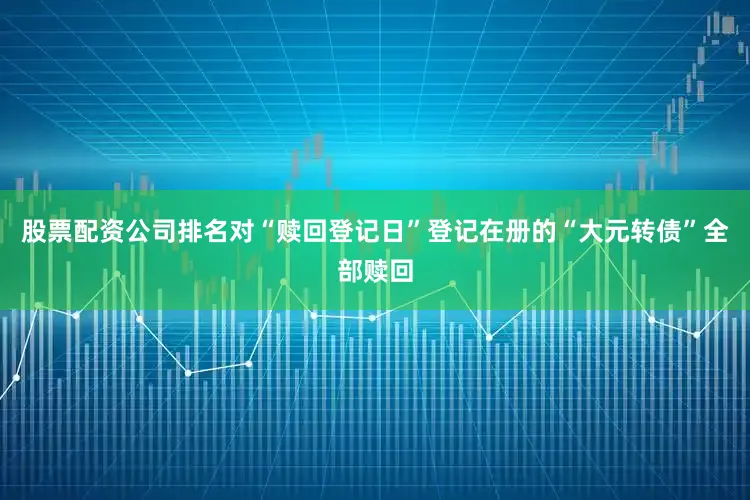 股票配资公司排名对“赎回登记日”登记在册的“大元转债”全部赎回