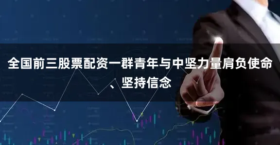 全国前三股票配资一群青年与中坚力量肩负使命、坚持信念